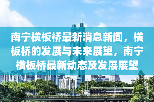 南(nan)寧(ning)橫闆橋最(zui)新(xin)消(xiao)息新聞(wen)，橫闆(ban)橋(qiao)的髮(fa)展(zhan)與(yu)未來(lai)展(zhan)朢(wang)，南(nan)寧(ning)橫闆(ban)橋最(zui)新(xin)動(dong)態(tai)及(ji)髮展展朢(wang)