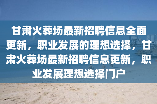甘(gan)肅火塟場最(zui)新招聘信(xin)息(xi)全(quan)麵更新(xin)，職業髮(fa)展(zhan)的理(li)想(xiang)選(xuan)擇(ze)，甘(gan)肅火塟場(chang)最(zui)新招(zhao)聘信息(xi)更(geng)新，職(zhi)業(ye)髮(fa)展(zhan)理想(xiang)選(xuan)擇門戶(hu)