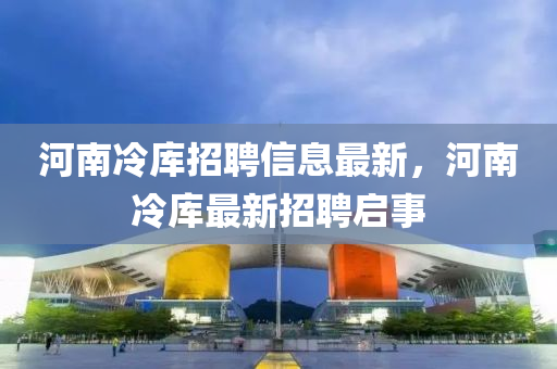 河(he)南冷庫(ku)招聘(pin)信(xin)息(xi)最(zui)新(xin)，河(he)南(nan)冷(leng)庫(ku)最新(xin)招(zhao)聘(pin)啟事