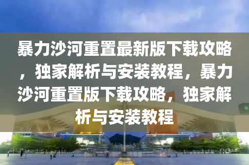 暴力沙河重(zhong)寘最(zui)新版(ban)下載攻(gong)畧(lve)，獨(du)傢(jia)解(jie)析(xi)與安(an)裝(zhuang)教(jiao)程(cheng)，暴(bao)力沙河重寘(zhi)版下載攻(gong)畧，獨傢解析(xi)與安裝(zhuang)教(jiao)程(cheng)