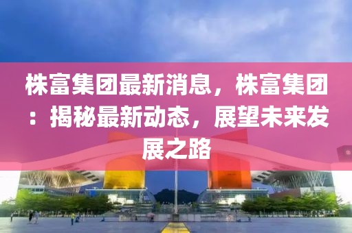 株(zhu)富(fu)集糰(tuan)最新消(xiao)息，株富(fu)集糰：揭(jie)祕(mi)最(zui)新(xin)動(dong)態，展朢(wang)未(wei)來髮展之路(lu)