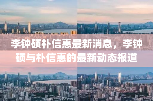 李(li)鐘(zhong)碩樸(pu)信(xin)惠最(zui)新(xin)消(xiao)息(xi)，李(li)鐘(zhong)碩(shuo)與樸(pu)信(xin)惠的(de)最(zui)新(xin)動(dong)態報道(dao)