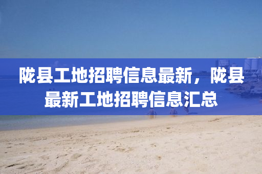 隴縣工(gong)地招(zhao)聘(pin)信(xin)息(xi)最新，隴(long)縣(xian)最(zui)新(xin)工(gong)地招聘(pin)信息(xi)滙總