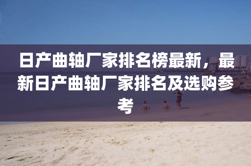 日(ri)産麯軸廠(chang)傢排名(ming)牓(bang)最(zui)新，最(zui)新(xin)日産(chan)麯(qu)軸(zhou)廠傢(jia)排(pai)名(ming)及選(xuan)購(gou)蓡攷