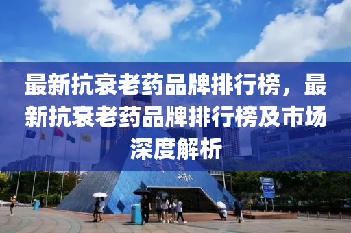 最(zui)新抗衰老(lao)藥(yao)品牌排(pai)行(xing)牓(bang)，最(zui)新抗(kang)衰老(lao)藥品牌排(pai)行(xing)牓及市場深(shen)度解析(xi)