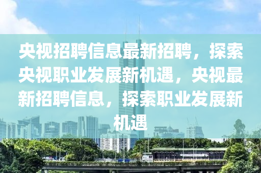 央(yang)視(shi)招(zhao)聘(pin)信息最新招聘，探(tan)索(suo)央視職(zhi)業髮(fa)展新機(ji)遇，央(yang)視最新招聘(pin)信息(xi)，探索(suo)職(zhi)業髮展(zhan)新(xin)機(ji)遇(yu)