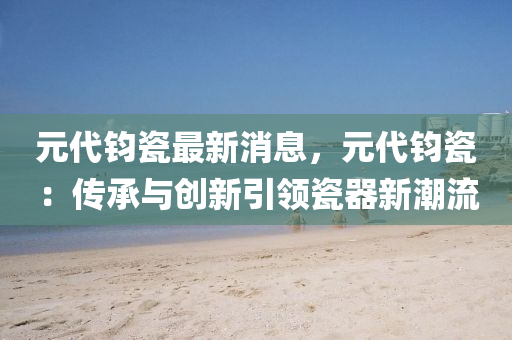 元代(dai)鈞(jun)瓷最(zui)新消息，元代鈞(jun)瓷(ci)：傳(chuan)承(cheng)與創(chuang)新引領(ling)瓷(ci)器新(xin)潮流(liu)