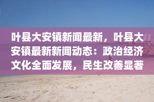 葉縣(xian)大(da)安鎮(zhen)新(xin)聞最(zui)新，葉縣(xian)大安鎮(zhen)最新新(xin)聞動(dong)態：政(zheng)治(zhi)經(jing)濟文化全麵髮展(zhan)，民生改善(shan)顯(xian)著(zhu)