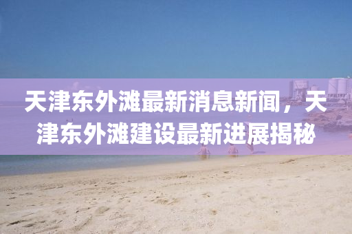 天(tian)津(jin)東外(wai)灘(tan)最新(xin)消(xiao)息新聞(wen)，天(tian)津東外灘(tan)建設最新(xin)進展揭祕