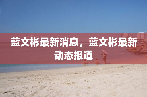 藍(lan)文彬(bin)最新消息，藍文(wen)彬(bin)最(zui)新(xin)動態報道