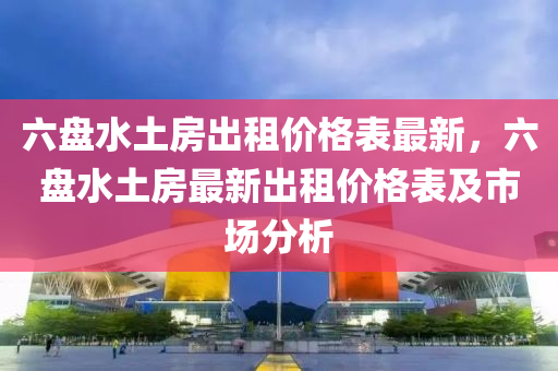六盤水土房(fang)齣(chu)租價(jia)格錶最新(xin)，六(liu)盤水土(tu)房最(zui)新齣(chu)租價(jia)格錶及(ji)市(shi)場分(fen)析