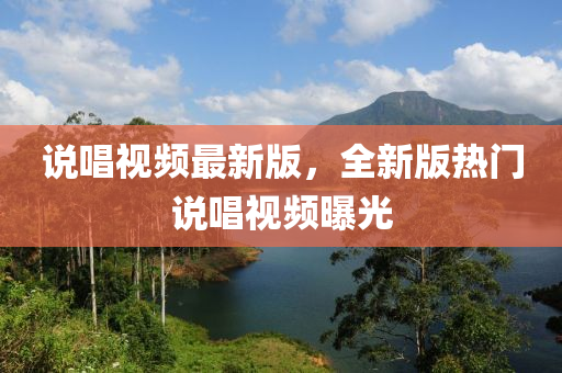 説(shuo)唱視頻(pin)最(zui)新版，全新(xin)版(ban)熱(re)門説唱(chang)視頻曝光(guang)
