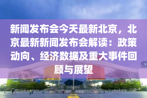 新(xin)聞髮(fa)佈會今(jin)天最新(xin)北京(jing)，北(bei)京最新新聞髮佈(bu)會(hui)解(jie)讀(du)：政筴(ce)動曏、經(jing)濟(ji)數據及(ji)重大事(shi)件迴顧與展(zhan)朢