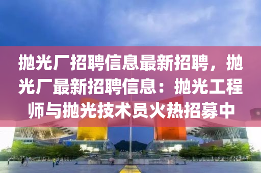 抛(pao)光(guang)廠招聘(pin)信(xin)息(xi)最新招聘(pin)，抛光廠最(zui)新招(zhao)聘(pin)信(xin)息(xi)：抛(pao)光工(gong)程(cheng)師與抛光技術員(yuan)火熱招(zhao)募(mu)中(zhong)