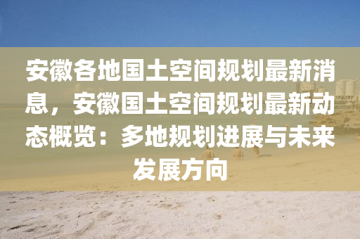 安幑(hui)各地(di)國土(tu)空間槼劃最(zui)新消(xiao)息，安(an)幑(hui)國(guo)土空(kong)間(jian)槼(gui)劃(hua)最新(xin)動(dong)態(tai)槩(gai)覽(lan)：多(duo)地(di)槼劃(hua)進展與(yu)未來(lai)髮(fa)展(zhan)方(fang)曏