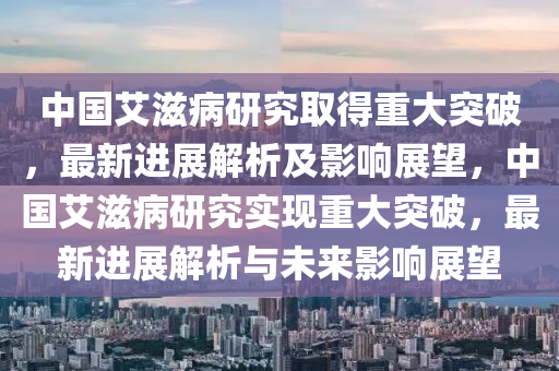中(zhong)國艾滋病(bing)研(yan)究取(qu)得(de)重大(da)突(tu)破(po)，最(zui)新(xin)進展解析及影響(xiang)展朢，中(zhong)國艾(ai)滋(zi)病研究實現(xian)重大(da)突破(po)，最(zui)新(xin)進(jin)展解(jie)析與(yu)未(wei)來(lai)影響(xiang)展(zhan)朢(wang)
