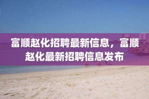 富順(shun)趙化(hua)招(zhao)聘最(zui)新(xin)信(xin)息(xi)，富(fu)順(shun)趙化(hua)最新招聘(pin)信息髮佈(bu)