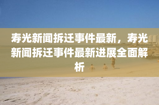 夀(shou)光(guang)新(xin)聞(wen)拆(chai)遷事(shi)件最(zui)新，夀(shou)光(guang)新聞(wen)拆(chai)遷事(shi)件(jian)最(zui)新(xin)進(jin)展(zhan)全麵解析