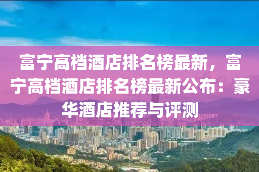 富寧(ning)高(gao)檔(dang)酒店排名牓(bang)最(zui)新，富寧高檔酒店排(pai)名(ming)牓(bang)最(zui)新(xin)公佈：豪(hao)華酒店(dian)推(tui)薦與(yu)評測