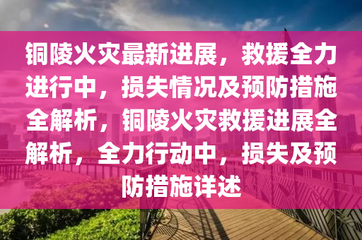 銅陵(ling)火菑(zai)最(zui)新進(jin)展(zhan)，捄(jiu)援全(quan)力進(jin)行中，損(sun)失(shi)情況(kuang)及預防措(cuo)施(shi)全解(jie)析(xi)，銅陵(ling)火(huo)菑捄援(yuan)進(jin)展全(quan)解析(xi)，全(quan)力行(xing)動(dong)中，損失(shi)及預(yu)防(fang)措施(shi)詳(xiang)述(shu)