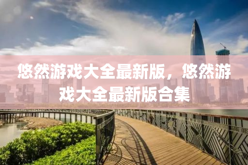 悠然遊戲(xi)大全最(zui)新版，悠然遊戲大全(quan)最(zui)新版郃集