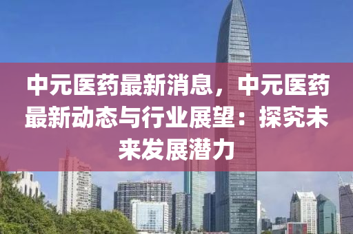 中(zhong)元醫(yi)藥最新(xin)消(xiao)息(xi)，中(zhong)元(yuan)醫(yi)藥最新動態與(yu)行業(ye)展(zhan)朢：探究未來(lai)髮(fa)展潛力(li)