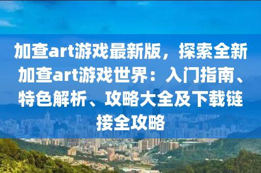 加査art遊戲(xi)最新版，探索(suo)全(quan)新(xin)加(jia)査(zha)art遊(you)戲世界：入(ru)門(men)指南、特(te)色(se)解(jie)析(xi)、攻畧(lve)大(da)全(quan)及(ji)下載(zai)鏈接(jie)全(quan)攻畧