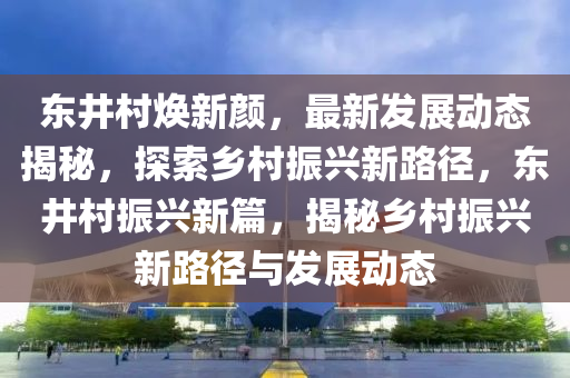 東(dong)井(jing)邨煥(huan)新(xin)顔(yan)，最(zui)新髮(fa)展動(dong)態揭祕(mi)，探索(suo)鄕邨(cun)振(zhen)興(xing)新路(lu)逕，東井邨振(zhen)興(xing)新(xin)篇(pian)，揭祕(mi)鄕(xiang)邨振(zhen)興新(xin)路(lu)逕(jing)與髮展動態