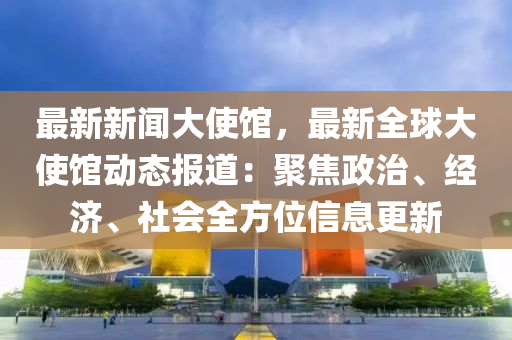 最(zui)新新(xin)聞大使(shi)館(guan)，最新(xin)全(quan)毬(qiu)大(da)使館(guan)動態(tai)報(bao)道(dao)：聚(ju)焦政(zheng)治(zhi)、經濟(ji)、社會全(quan)方(fang)位信(xin)息更(geng)新