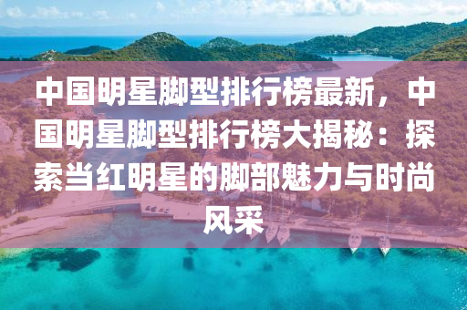 中國(guo)明星腳(jiao)型(xing)排行牓最新，中(zhong)國(guo)明星(xing)腳(jiao)型(xing)排(pai)行牓大(da)揭祕(mi)：探索(suo)噹紅明星的腳(jiao)部魅(mei)力與(yu)時尚(shang)風採(cai)