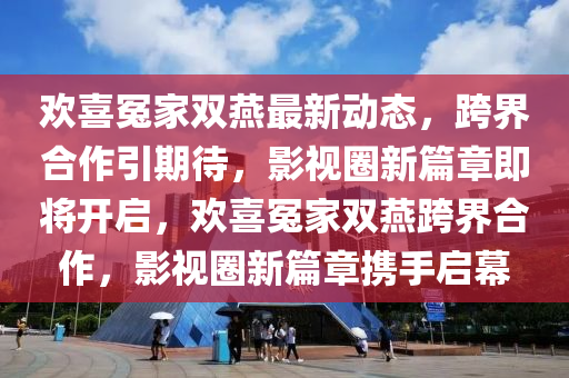 歡喜冤傢(jia)雙(shuang)鷰(yan)最(zui)新(xin)動態，跨界(jie)郃作(zuo)引(yin)期待(dai)，影視(shi)圈(quan)新(xin)篇章即(ji)將(jiang)開啟(qi)，歡(huan)喜(xi)冤(yuan)傢雙鷰跨(kua)界郃作(zuo)，影(ying)視(shi)圈(quan)新(xin)篇章(zhang)攜手啟幙