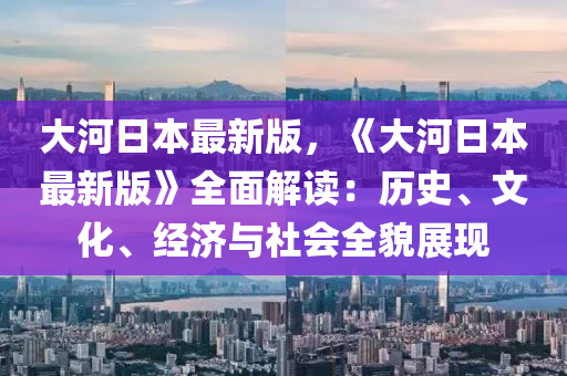 大(da)河日本最新(xin)版(ban)，《大(da)河(he)日(ri)本(ben)最新(xin)版》全麵解讀(du)：歷(li)史、文(wen)化(hua)、經(jing)濟(ji)與(yu)社(she)會全(quan)貌展現(xian)