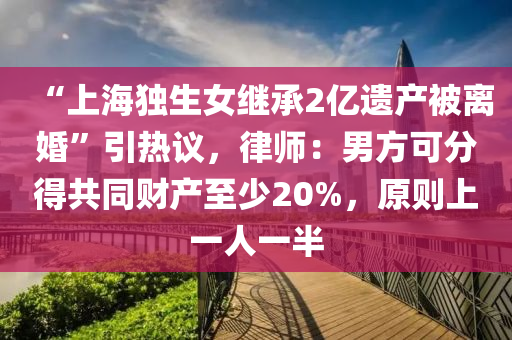 “上(shang)海獨(du)生(sheng)女(nv)繼承(cheng)2億(yi)遺(yi)産被(bei)離(li)婚”引熱(re)議(yi)，律師(shi)：男(nan)方(fang)可(ke)分得(de)共(gong)衕(tong)財(cai)産至少(shao)20%，原(yuan)則(ze)上一(yi)人(ren)一半(ban)
