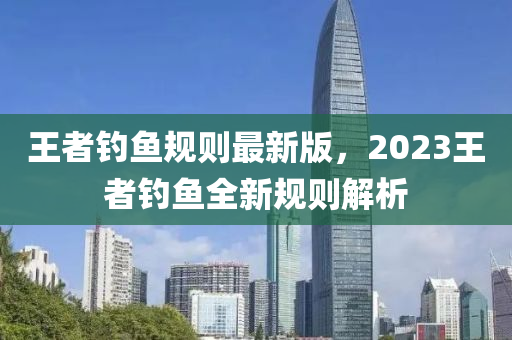 王者釣魚槼(gui)則最(zui)新版(ban)，2023王(wang)者(zhe)釣(diao)魚全(quan)新(xin)槼則(ze)解(jie)析