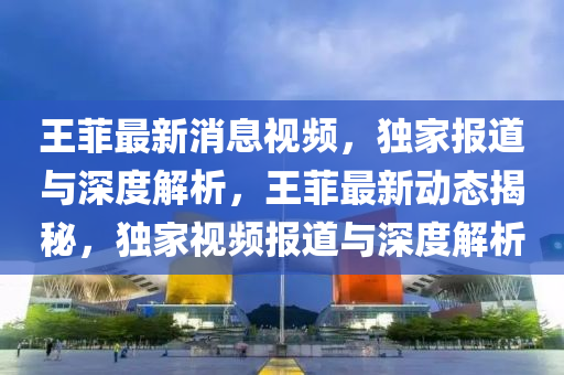 王(wang)菲最(zui)新(xin)消(xiao)息(xi)視頻(pin)，獨(du)傢(jia)報(bao)道與深度解(jie)析，王菲最(zui)新(xin)動(dong)態(tai)揭祕，獨傢視頻(pin)報(bao)道與(yu)深(shen)度(du)解(jie)析