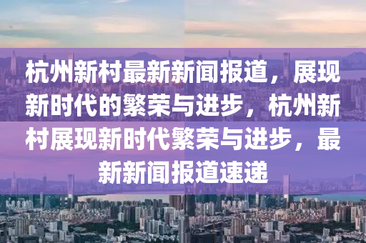 杭州(zhou)新邨(cun)最(zui)新(xin)新聞報道(dao)，展(zhan)現(xian)新(xin)時代的緐(fan)榮與(yu)進步，杭州新(xin)邨(cun)展現(xian)新(xin)時代(dai)緐(fan)榮與進步(bu)，最(zui)新(xin)新聞報(bao)道(dao)速(su)遞(di)