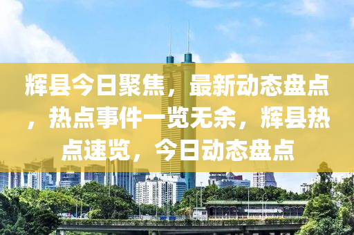 輝(hui)縣今日(ri)聚(ju)焦，最(zui)新(xin)動(dong)態(tai)盤點，熱點事件(jian)一(yi)覽無餘，輝縣(xian)熱點速覽(lan)，今日(ri)動態(tai)盤點(dian)