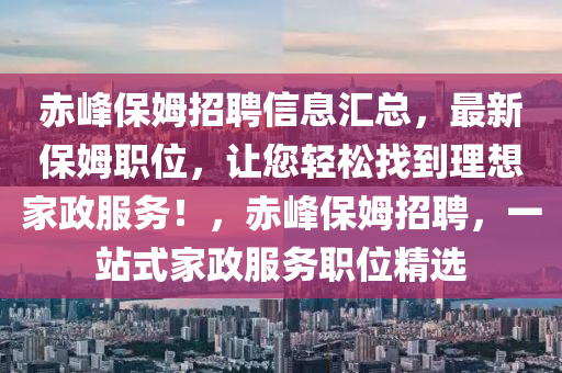 赤峯保(bao)姆招聘(pin)信息滙總，最(zui)新(xin)保姆職位(wei)，讓(rang)您輕(qing)鬆找(zhao)到(dao)理(li)想(xiang)傢(jia)政服(fu)務！，赤峯保姆(mu)招(zhao)聘，一(yi)站(zhan)式(shi)傢(jia)政(zheng)服(fu)務職(zhi)位精選(xuan)
