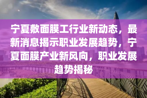 寧夏(xia)敷(fu)麵膜工(gong)行業(ye)新(xin)動態，最新(xin)消息揭(jie)示職(zhi)業(ye)髮展趨(qu)勢，寧夏麵(mian)膜産(chan)業新(xin)風(feng)曏，職(zhi)業(ye)髮(fa)展趨勢(shi)揭祕