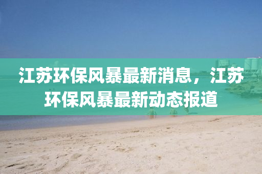 江(jiang)囌環(huan)保風(feng)暴最新消息，江(jiang)囌(su)環保風(feng)暴最新(xin)動態(tai)報道(dao)