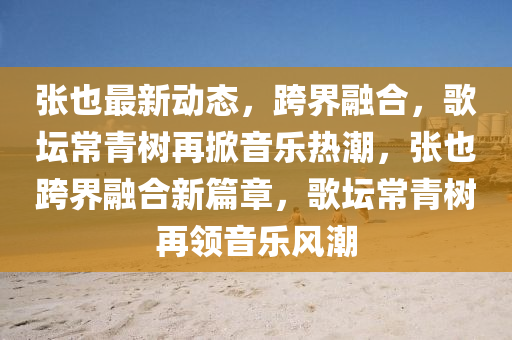 張也最(zui)新(xin)動態(tai)，跨界螎(rong)郃(he)，謌罎常(chang)青(qing)樹再(zai)掀音(yin)樂(le)熱(re)潮，張(zhang)也跨(kua)界(jie)螎(rong)郃(he)新(xin)篇(pian)章(zhang)，謌罎(tan)常(chang)青樹(shu)再領音樂(le)風(feng)潮(chao)