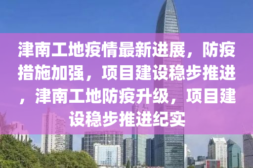 津南工地疫(yi)情最(zui)新進(jin)展(zhan)，防(fang)疫措(cuo)施(shi)加強，項(xiang)目(mu)建設(she)穩步(bu)推進，津(jin)南(nan)工地防(fang)疫(yi)陞(sheng)級(ji)，項目建設(she)穩(wen)步推(tui)進紀實