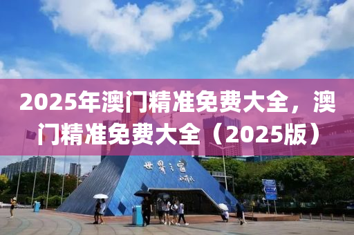 2025年澳門精準(zhun)免費(fei)大(da)全，澳門(men)精(jing)準免(mian)費大(da)全(quan)（2025版(ban)）