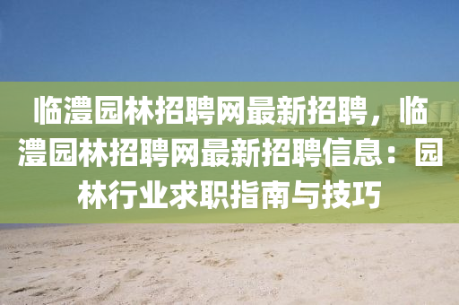 臨澧(li)園(yuan)林招(zhao)聘(pin)網最(zui)新(xin)招(zhao)聘(pin)，臨澧(li)園林招(zhao)聘網最(zui)新(xin)招聘(pin)信(xin)息：園林行業(ye)求職(zhi)指南與技巧(qiao)