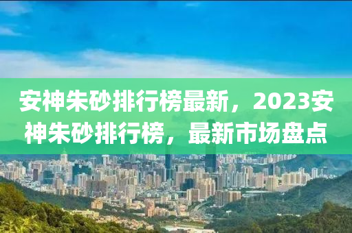 安神(shen)硃砂排行牓最新，2023安神硃(zhu)砂(sha)排(pai)行(xing)牓(bang)，最新(xin)市(shi)場(chang)盤(pan)點(dian)