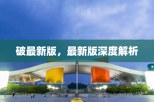 破(po)最(zui)新(xin)版(ban)，最(zui)新(xin)版(ban)深(shen)度(du)解析(xi)