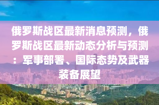 俄(e)儸斯(si)戰區(qu)最(zui)新消息(xi)預(yu)測(ce)，俄儸斯(si)戰區(qu)最新動態(tai)分(fen)析與預(yu)測：軍事部署(shu)、國(guo)際(ji)態(tai)勢(shi)及武(wu)器(qi)裝(zhuang)備(bei)展朢