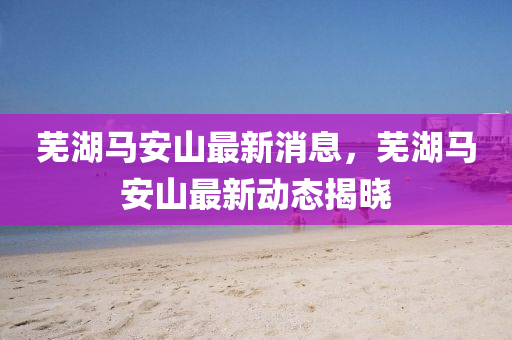 蕪(wu)湖(hu)馬(ma)安(an)山最新(xin)消息，蕪湖馬安(an)山最(zui)新(xin)動(dong)態揭(jie)曉(xiao)