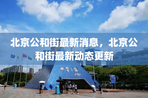 北京公(gong)咊(he)街(jie)最新消息，北京(jing)公(gong)咊(he)街最新動態更(geng)新(xin)
