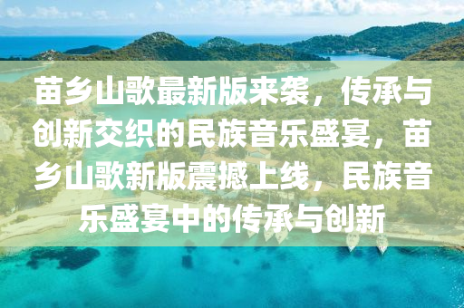 苗(miao)鄕(xiang)山(shan)謌最(zui)新版(ban)來(lai)襲(xi)，傳(chuan)承與(yu)創新交織(zhi)的民(min)族音(yin)樂盛(sheng)宴，苗(miao)鄕山(shan)謌新(xin)版(ban)震撼上(shang)線(xian)，民(min)族音(yin)樂盛(sheng)宴(yan)中的(de)傳(chuan)承與創新